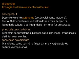 discussão
tipologia do desenvolvimento sustentável

Concepção 4
Desenvolvimento autônomo (desenvolvimento indígena).
Credo: O desenvolvimento é valorado se a manutenção da
identidade cultural e da integridade territorial for preservada.
principais características
Economia de subsistência, baseada na solidariedade, associada às
distintas cosmologias.
concepção do ambiente
O ambiente como território (lugar para se viver) e projetos
culturais comunitários.
 