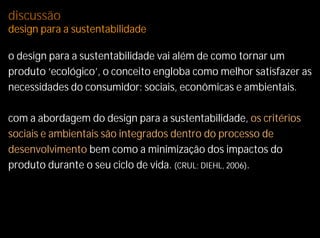 discussão
design para a sustentabilidade

o design para a sustentabilidade vai além de como tornar um
produto ‘ecológico’, o conceito engloba como melhor satisfazer as
necessidades do consumidor: sociais, econômicas e ambientais.

com a abordagem do design para a sustentabilidade, os critérios
sociais e ambientais são integrados dentro do processo de
desenvolvimento bem como a minimização dos impactos do
produto durante o seu ciclo de vida. (CRUL; DIEHL, 2006).
 