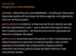discussão
design para a sustentabilidade

exemplo - dimensões da sustentabilidade > escolha por tintas para
impressão gráfica off-set à base de óleos vegetais com pigmentos
livres de metais pesados.
ganho ambiental evidente: o impresso ao fim de vida de sua vida
útil não contaminará o solo – caso o destino final seja um aterro,
nem resíduos poluentes – ao final do processo de separação da
tinta na reciclagem do papel.
ganho social: as pessoas que manuseiam a tinta, na produção na
indústria química à aplicação na indústria gráfica, não estarão
expostas à toxicidade dos componentes organo-voláteis
existentes nas tintas gráficas à base de óleos minerais, mais
comumente usadas.
 