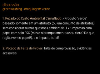 discussão
greenwashing - maquiagem verde

1. Pecado do Custo Ambiental Camuflado > Produto ‘verde’
baseado somente em um atributo (ou um conjunto de atributos)
sem considerar outras questões ambientais. Ex.: impresso com
papel com selo FSC (mas e o branqueamento usou cloro? De que
região vem o papel?), e o impacto total?


2. Pecado da Falta de Prova | falta de comprovação, evidências
acessíveis.
 