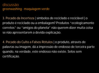 discussão
greenwashing - maquiagem verde

3. Pecado da Incerteza | símbolos de reciclado e reciclável | o
produto é reciclado ou a embalagem? Produtos “ecologicamente
corretos” ou “amigos do planeta” não querem dizer muita coisa
se não apresentarem a devida explicação.

4. Pecado do Culto a Falsos Rótulos | o produto, através de
palavras ou imagem, dá a impressão de endosso de terceira parte
quando, na verdade, este endosso não existe. Selos sem
certificação.
 
