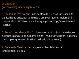 discussão
greenwashing - maquiagem verde

5. Pecado da Irrelevância | não contém CFC – essa substância foi
banida há 30 anos, portanto não é uma vantagem ambiental. É
irrelevante e distrai o consumidor que procura opções realmente
‘verdes’.

6. Pecado do “Menos Pior” | cigarros orgânicos (não deveríamos
desencorajar o ato de fumar?), etanol (não é fonte limpa, é apenas
menos pior que o combustível derivado de petróleo).

7. Pecado da Mentira | declarações ambientais que são
simplesmente falsas
 