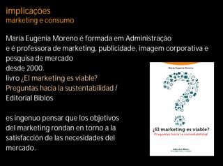 implicações
marketing e consumo

María Eugenia Moreno é formada em Administração
e é professora de marketing, publicidade, imagem corporativa e
pesquisa de mercado
desde 2000.
livro ¿El marketing es viable?
Preguntas hacia la sustentabilidad /
Editorial Biblos

es ingenuo pensar que los objetivos
del marketing rondan en torno a la
satisfacción de las necesidades del
mercado.
 