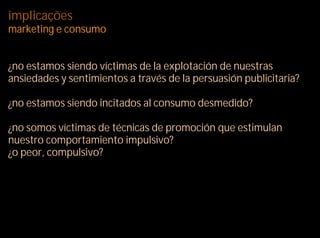 implicações
marketing e consumo


¿no estamos siendo víctimas de la explotación de nuestras
ansiedades y sentimientos a través de la persuasión publicitaria?

¿no estamos siendo incitados al consumo desmedido?

¿no somos víctimas de técnicas de promoción que estimulan
nuestro comportamiento impulsivo?
¿o peor, compulsivo?
 