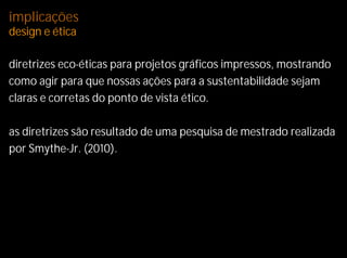 implicações
design e ética

diretrizes eco-éticas para projetos gráficos impressos, mostrando
como agir para que nossas ações para a sustentabilidade sejam
claras e corretas do ponto de vista ético.

as diretrizes são resultado de uma pesquisa de mestrado realizada
por Smythe-Jr. (2010).
 