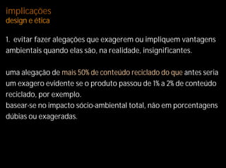 implicações
design e ética

1. evitar fazer alegações que exagerem ou impliquem vantagens
ambientais quando elas são, na realidade, insignificantes.

uma alegação de mais 50% de conteúdo reciclado do que antes seria
um exagero evidente se o produto passou de 1% a 2% de conteúdo
reciclado, por exemplo.
basear-se no impacto sócio-ambiental total, não em porcentagens
dúbias ou exageradas.
 