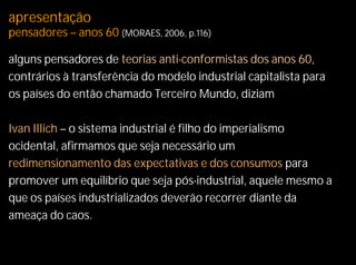 apresentação
pensadores – anos 60 (MORAES, 2006, p.116)

alguns pensadores de teorias anti-conformistas dos anos 60,
contrários à transferência do modelo industrial capitalista para
os países do então chamado Terceiro Mundo, diziam

Ivan Illich – o sistema industrial é filho do imperialismo
ocidental, afirmamos que seja necessário um
redimensionamento das expectativas e dos consumos para
promover um equilíbrio que seja pós-industrial, aquele mesmo a
que os países industrializados deverão recorrer diante da
ameaça do caos.
 