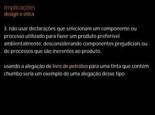 implicações
design e ética

3. não usar declarações que selecionam um componente ou
processo utilizado para fazer um produto preferível
ambientalmente, desconsiderando componentes prejudiciais ou
de processos que são inerentes ao produto.

usando a alegação de livre de petróleo para uma tinta que contém
chumbo seria um exemplo de uma alegação desse tipo.
 