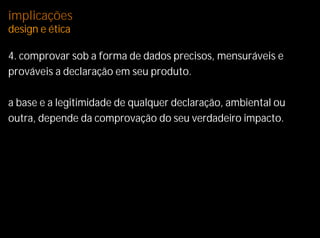 implicações
design e ética

4. comprovar sob a forma de dados precisos, mensuráveis e
prováveis a declaração em seu produto.

a base e a legitimidade de qualquer declaração, ambiental ou
outra, depende da comprovação do seu verdadeiro impacto.
 