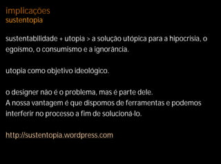 implicações
sustentopia

sustentabilidade + utopia > a solução utópica para a hipocrisia, o
egoísmo, o consumismo e a ignorância.

utopia como objetivo ideológico.

o designer não é o problema, mas é parte dele.
A nossa vantagem é que dispomos de ferramentas e podemos
interferir no processo a fim de solucioná-lo.

http://sustentopia.wordpress.com
 