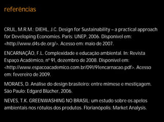 referências

CRUL, M.R.M.; DIEHL, J.C. Design for Sustainability – a practical approach
for Developing Economies. Paris: UNEP, 2006. Disponível em:
<http://www.d4s-de.org/>. Acesso em: maio de 2007.
ENCARNAÇÃO, F.L. Complexidade e educação ambiental. In: Revista
Espaço Acadêmico, nº 91, dezembro de 2008. Disponível em:
<http://www.espacoacademico.com.br/091/91encarnacao.pdf>. Acesso
em: fevereiro de 2009.
MORAES, D. Análise do design brasileiro: entre mimese e mestiçagem.
São Paulo: Edgard Blücher, 2006.
NEVES, T.K. GREENWASHING NO BRASIL: um estudo sobre os apelos
ambientais nos rótulos dos produtos. Florianópolis: Market Analysis.
 