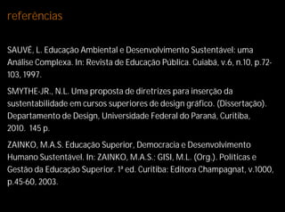referências

SAUVÉ, L. Educação Ambiental e Desenvolvimento Sustentável: uma
Análise Complexa. In: Revista de Educação Pública. Cuiabá, v.6, n.10, p.72-
103, 1997.
SMYTHE-JR., N.L. Uma proposta de diretrizes para inserção da
sustentabilidade em cursos superiores de design gráfico. (Dissertação).
Departamento de Design, Universidade Federal do Paraná, Curitiba,
2010. 145 p.
ZAINKO, M.A.S. Educação Superior, Democracia e Desenvolvimento
Humano Sustentável. In: ZAINKO, M.A.S.; GISI, M.L. (Org.). Políticas e
Gestão da Educação Superior. 1ª ed. Curitiba: Editora Champagnat, v.1000,
p.45-60, 2003.
 