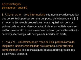 apresentação
pensadores – anos 60

E. F. Schumacher – a via intermediária é também a via democrática
que consente às pessoas comuns um pouco de independência [...]
a moderna tecnologia produziu: os ricos e riquíssimos, com os
pobres cada vez mais desesperados. A via intermediária vem a ser,
então, um conceito essencialmente econômico, uma alternativa às
caríssimas tecnologias da Europa e da América do Norte.

S. Latouche – uniformização do estilo de vida, padronização do
imaginário, unidimensionalidade da existência e conformismo
comportamental são apenas alguns dos resultados provocados
pela invasão ocidental.
 