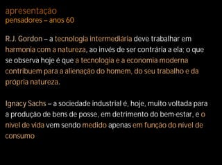 apresentação
pensadores – anos 60

R.J. Gordon – a tecnologia intermediária deve trabalhar em
harmonia com a natureza, ao invés de ser contrária a ela; o que
se observa hoje é que a tecnologia e a economia moderna
contribuem para a alienação do homem, do seu trabalho e da
própria natureza.

Ignacy Sachs – a sociedade industrial é, hoje, muito voltada para
a produção de bens de posse, em detrimento do bem-estar, e o
nível de vida vem sendo medido apenas em função do nível de
consumo.
 