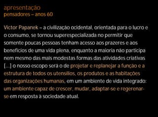apresentação
pensadores – anos 60

Victor Papanek – a civilização ocidental, orientada para o lucro e
o consumo, se tornou superespecializada no permitir que
somente poucas pessoas tenham acesso aos prazeres e aos
benefícios de uma vida plena, enquanto a maioria não participa
nem mesmo das mais modestas formas das atividades criativas
[...] o nosso escopo será o de projetar e replanejar a função e a
estrutura de todos os utensílios, os produtos e as habitações
das organizações humanas, em um ambiente de vida integrado:
um ambiente capaz de crescer, mudar, adaptar-se e regerenar-
se em resposta à sociedade atual.
 