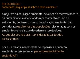 apresentação
concepções arquetípicas sobre o meio ambiente

o objetivo da educação ambiental deve ser o desenvolvimento
da humanidade, evidenciando o pensamento crítico e a
autonomia, porém o conceito de educação ambiental não
considerava os direitos das populações relacionadas com os
ambientes naturais que deveriam ser protegidos.
As populações não eram consideradas partes dos
ecossistemas.

por esta razão a necessidade de repensar a educação
ambiental acrescentando ‘para o desenvolvimento
sustentável’.
 