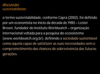 discussão
sustentabilidade

o termo sustentabilidade, conforme Capra (2002), foi definido
por um economista no início da década de 1980 – Lester
Brown, fundador do Instituto Worldwatch – organização
internacional voltada para a pesquisa do ecossistema
(www.worldwatch.org.br), definindo a sociedade sustentável
como aquela capaz de satisfazer as suas necessidades sem o
comprometimento das chances de sobrevivência das futuras
gerações.
 