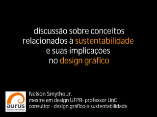 discussão sobre conceitos
relacionados à sustentabilidade
       e suas implicações
        no design gráfico


 Nelson Smythe Jr.
 mestre em design UFPR- professor UnC
 consultor - design gráfico e sustentabilidade
 