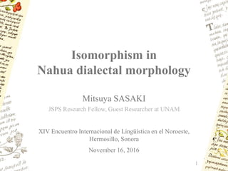 Isomorphism in
Nahua dialectal morphology
1
Mitsuya SASAKI
XIV Encuentro Internacional de Lingüística en el Noroeste,
Hermosillo, Sonora
November 16, 2016
JSPS Research Fellow, Guest Researcher at UNAM
 