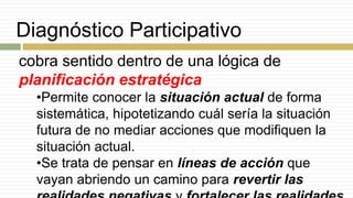 Diagnóstico Participativo
cobra sentido dentro de una lógica de
planificación estratégica
•Permite conocer la situación actual de forma
sistemática, hipotetizando cuál sería la situación
futura de no mediar acciones que modifiquen la
situación actual.
•Se trata de pensar en líneas de acción que
vayan abriendo un camino para revertir las
 