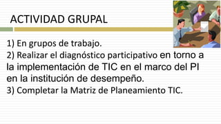 ACTIVIDAD GRUPAL
1) En grupos de trabajo.
2) Realizar el diagnóstico participativo en torno a
la implementación de TIC en el marco del PI
en la institución de desempeño.
3) Completar la Matriz de Planeamiento TIC.
 