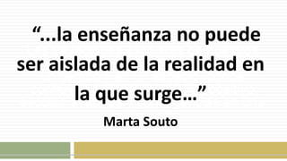 Las trayectorias escolares de nuestros
alumnos / as son un recorrido ubicado en
un tiempo y en un espacio, donde
confluyen historia de vida, dispositivo
escolar, avatares y contingencias en una
y en el otro.
“...la enseñanza no puede
ser aislada de la realidad en
la que surge…”
Marta Souto
 