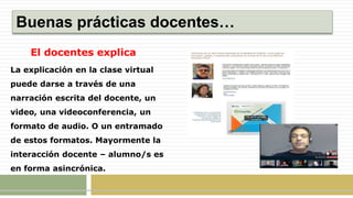 Buenas prácticas docentes…
El docentes explica
La explicación en la clase virtual
puede darse a través de una
narración escrita del docente, un
video, una videoconferencia, un
formato de audio. O un entramado
de estos formatos. Mayormente la
interacción docente – alumno/s es
en forma asincrónica.
 