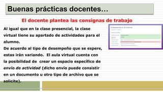 Buenas prácticas docentes…
El docente plantea las consignas de trabajo
Al igual que en la clase presencial, la clase
virtual tiene su apartado de actividades para el
alumno.
De acuerdo al tipo de desempeño que se espere,
estas irán variando. El aula virtual cuenta con
la posibilidad de crear un espacio específico de
envío de actividad (dicho envío puede consistir
en un documento u otro tipo de archivo que se
solicite).
 