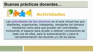 Buenas prácticas docentes…
Las actividades de los alumnos en el aula virtual hay que
diseñarlas, organizarlas, trabajarlas, otorgarles los tiempos
necesarios como para que puedan ser concretadas,
incluyendo el espacio para ayudar a obtener conclusiones de
cada una de ellas, para la autoevaluación y para la
retroalimentación del docente y/o de los pares.
 