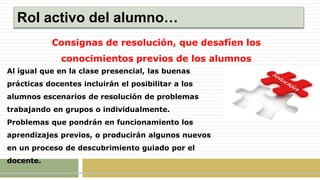 Rol activo del alumno…
Consignas de resolución, que desafíen los
conocimientos previos de los alumnos
Al igual que en la clase presencial, las buenas
prácticas docentes incluirán el posibilitar a los
alumnos escenarios de resolución de problemas
trabajando en grupos o individualmente.
Problemas que pondrán en funcionamiento los
aprendizajes previos, o producirán algunos nuevos
en un proceso de descubrimiento guiado por el
docente.
 