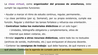 Equipo Técnico Regional – CIIES
La clase virtual, como organizador del proceso de enseñanza, debe
cumplir las siguientes funciones:
• Ayudar a marcar el ritmo de estudio continuo, regular, permanente..
• La clase periódica (por ej. Semanal), por su propia existencia, cumple esa
función. Regular y distribuir las tareas fortalece y refuerza esa orientación.
• Centralizar todos los materiales didácticos en un solo lugar:
• Unidades, bibliografía obligatoria y complementaria, sitios de
Internet que deben visitarse, etc.
• Brindar soporte a otros recursos didácticos, sobre todo los no textuales
(archivos de sonido, multimedia, etc.) que enriquecen el discurso docente.
• Contener las consignas de trabajo: qué debe hacerse, de qué manera y en
qué plazos. Centraliza la agenda de cursado para el periodo inmediato.
 