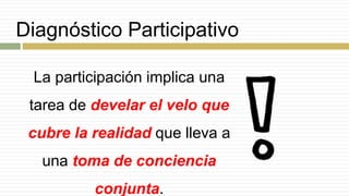 Diagnóstico Participativo
La participación implica una
tarea de develar el velo que
cubre la realidad que lleva a
una toma de conciencia
conjunta.
 