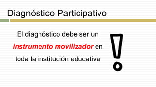 Diagnóstico Participativo
El diagnóstico debe ser un
instrumento movilizador en
toda la institución educativa
 