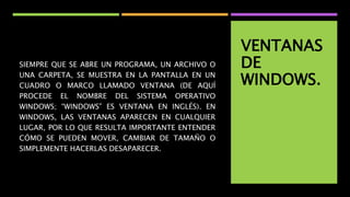 VENTANAS
DE
WINDOWS.
SIEMPRE QUE SE ABRE UN PROGRAMA, UN ARCHIVO O
UNA CARPETA, SE MUESTRA EN LA PANTALLA EN UN
CUADRO O MARCO LLAMADO VENTANA (DE AQUÍ
PROCEDE EL NOMBRE DEL SISTEMA OPERATIVO
WINDOWS; “WINDOWS” ES VENTANA EN INGLÉS). EN
WINDOWS, LAS VENTANAS APARECEN EN CUALQUIER
LUGAR, POR LO QUE RESULTA IMPORTANTE ENTENDER
CÓMO SE PUEDEN MOVER, CAMBIAR DE TAMAÑO O
SIMPLEMENTE HACERLAS DESAPARECER.
 