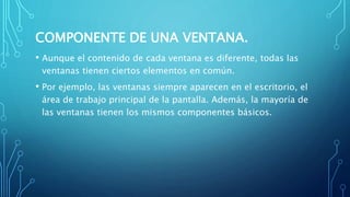 COMPONENTE DE UNA VENTANA.
• Aunque el contenido de cada ventana es diferente, todas las
ventanas tienen ciertos elementos en común.
• Por ejemplo, las ventanas siempre aparecen en el escritorio, el
área de trabajo principal de la pantalla. Además, la mayoría de
las ventanas tienen los mismos componentes básicos.
 