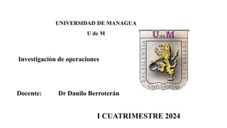 Investigación de operaciones
Docente: Dr Danilo Berroterán
I CUATRIMESTRE 2024
UNIVERSIDAD DE MANAGUA
U de M
UNIVERSIDAD DE MANAGUA
U de M
Investigación de operaciones
I CUATRIMESTRE 2024
 