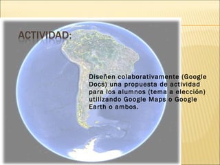 Diseñen colaborativamente (Google
Docs) una propuesta de actividad
para los alumnos (tema a elección)
utilizando Google Maps o Google
Earth o ambos.
 