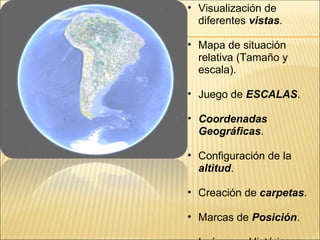 • Visualización de
  diferentes vistas.

• Mapa de situación
  relativa (Tamaño y
  escala).

• Juego de ESCALAS.

• Coordenadas
  Geográficas.

• Configuración de la
  altitud.

• Creación de carpetas.

• Marcas de Posición.
 