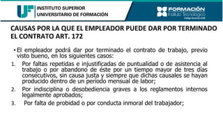 • El empleador podrá dar por terminado el contrato de trabajo, previo
visto bueno, en los siguientes casos:
1. Por faltas repetidas e injustificadas de puntualidad o de asistencia al
trabajo o por abandono de éste por un tiempo mayor de tres días
consecutivos, sin causa justa y siempre que dichas causales se hayan
producido dentro de un período mensual de labor;
2. Por indisciplina o desobediencia graves a los reglamentos internos
legalmente aprobados;
3. Por falta de probidad o por conducta inmoral del trabajador;
CAUSAS POR LA QUE EL EMPLEADOR PUEDE DAR POR TERMINADO
EL CONTRATO ART. 172
 