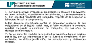 4.- Por injurias graves irrogadas al empleador, su cónyuge o conviviente
en unión de hecho, ascendientes o descendientes, o a su representante;
5.- Por ineptitud manifiesta del trabajador, respecto de la ocupación o
labor para la cual se comprometió;
6.-Por denuncia injustificada contra el empleador respecto de sus
obligaciones en el Seguro Social. Mas, si fuere justificada la denuncia,
quedará asegurada la estabilidad del trabajador, por dos años, en
trabajos permanentes; y,
7.- Por no acatar las medidas de seguridad, prevención e higiene exigidas
por la ley, por sus reglamentos o por la autoridad competente; o por
contrariar, sin debida justificación, las prescripciones y dictámenes
médicos.
 