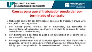 El trabajador podrá dar por terminado el contrato de trabajo, y previo visto
bueno, en los casos siguientes:
1. Por injurias graves inferidas por el empleador, sus familiares o
representantes al trabajador, su cónyuge o conviviente en unión de hecho,
ascendientes o descendientes;
2. Por disminución o por falta de pago o de puntualidad en el abono de la
remuneración pactada; y,
3. Por exigir el empleador que el trabajador ejecute una labor distinta de la
convenida, salvo en los casos de urgencia previstos en el artículo 52 de este
Código, pero siempre dentro de lo convenido en el contrato o convenio.
Causas para que el trabajador pueda dar por
terminado el contrato
 