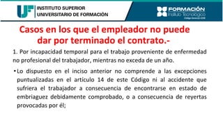 1. Por incapacidad temporal para el trabajo proveniente de enfermedad
no profesional del trabajador, mientras no exceda de un año.
•Lo dispuesto en el inciso anterior no comprende a las excepciones
puntualizadas en el artículo 14 de este Código ni al accidente que
sufriera el trabajador a consecuencia de encontrarse en estado de
embriaguez debidamente comprobado, o a consecuencia de reyertas
provocadas por él;
Casos en los que el empleador no puede
dar por terminado el contrato.-
 