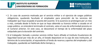 • 2. En caso de ausencia motivada por el servicio militar o el ejercicio de cargos públicos
obligatorios, quedando facultado el empleador para prescindir de los servicios del
trabajador que haya ocupado el puesto del ausente. Si la ausencia se prolongare por un mes
o más, contado desde la fecha en que se haya obtenido su licencia militar o cesado en el
cargo público, se entenderá terminado el contrato, salvo el caso de enfermedad prevista en
el numeral anterior. En este caso, se descontará el tiempo de la enfermedad del plazo
estipulado para la duración del contrato.
• Si el trabajador llamado a prestar servicio militar fuere afiliado al Instituto Ecuatoriano de
Seguridad Social por más de un año, el Estado depositará en la caja de esta institución, al
término de la conscripción, el equivalente al fondo de reserva y aportes del empleador y del
trabajador, quedando así habilitado dicho tiempo; y,
 