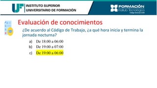 Evaluación de conocimientos
¿De acuerdo al Código de Trabajo, ¿a qué hora inicia y termina la
jornada nocturna?
a) De 18:00 a 06:00
b) De 19:00 a 07:00
c) De 19:00 a 06:00
 