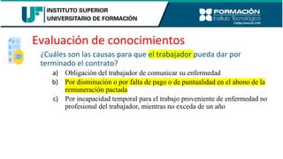 Evaluación de conocimientos
¿Cuáles son las causas para que el trabajador pueda dar por
terminado el contrato?
a) Obligación del trabajador de comunicar su enfermedad
b) Por disminución o por falta de pago o de puntualidad en el abono de la
remuneración pactada
c) Por incapacidad temporal para el trabajo proveniente de enfermedad no
profesional del trabajador, mientras no exceda de un año
 