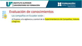 Evaluación de conocimientos
Las compañías en Ecuador están :
a) Sujetas a la vigilancia y control de la Superintendencia de Compañías, Valores
y Seguros.
 