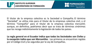 El titular de la empresa colectiva es la Sociedad o Compañía. El término
“Sociedad” se utiliza más para el titular de la empresas colectiva civil, y el
término “Compañía” para el titular de la empresa colectiva mercantil;
aunque, en definitiva, podríamos decir que se trata de términos sinónimos
que los recoge indistintamente la legislación de todos los países.
La regla general en el Ecuador indica que todas las Sociedades son Civiles y
la excepción indica que son Mercantiles. Las primeras se encuentran regidas
por el Código Civil y las segundas por la Ley de Compañías.
 