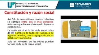 Art. 36.- La compañía en nombre colectivo
se contrae entre dos o más personas
naturales que hacen el comercio bajo una
razón social.
La razón social es la fórmula enunciativa
de los nombres de todos los socios, o de
algunos de ellos, con la agregación de las
palabras "y compañía.
Solo los nombres de los socios pueden
formar parte de la razón social.
Constitución y razón social
 