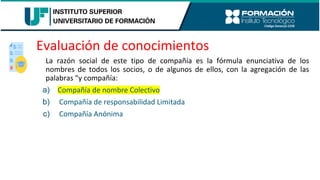 Evaluación de conocimientos
La razón social de este tipo de compañía es la fórmula enunciativa de los
nombres de todos los socios, o de algunos de ellos, con la agregación de las
palabras "y compañía:
a) Compañía de nombre Colectivo
b) Compañía de responsabilidad Limitada
c) Compañía Anónima
 