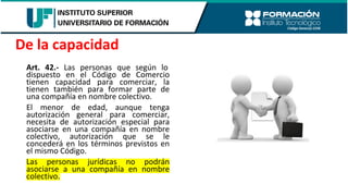 Art. 42.- Las personas que según lo
dispuesto en el Código de Comercio
tienen capacidad para comerciar, la
tienen también para formar parte de
una compañía en nombre colectivo.
El menor de edad, aunque tenga
autorización general para comerciar,
necesita de autorización especial para
asociarse en una compañía en nombre
colectivo, autorización que se le
concederá en los términos previstos en
el mismo Código.
Las personas jurídicas no podrán
asociarse a una compañía en nombre
colectivo.
De la capacidad
 